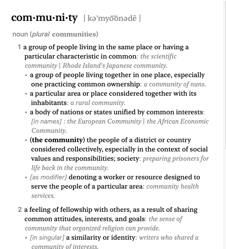 screengrab from the Macintosh Dictionary app, from the New Oxford American Dictionary: 1 a group of people living in the same place or having a particular characteristic in common: the scientific community | Rhode Island's Japanese community. • a group of people living together in one place, especially one practicing common ownership: a community of nuns. • a particular area or place considered together with its inhabitants: a rural community. • a body of nations or states unified by common interests: [in names] : the European Community | the African Economic Community. • (the community) the people of a district or country considered collectively, especially in the context of social values and responsibilities; society: preparing prisoners for life back in the community. • [as modifier] denoting a worker or resource designed to serve the people of a particular area: community health services.